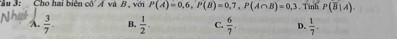 Tầu 3: Cho hai biên cô Á và B , với P(A)=0,6, P(B)=0,7, P(A∩ B)=0,3. Tính P(overline B|A).
A.  3/7 .  1/2 . C.  6/7 . D.  1/7 . 
B.