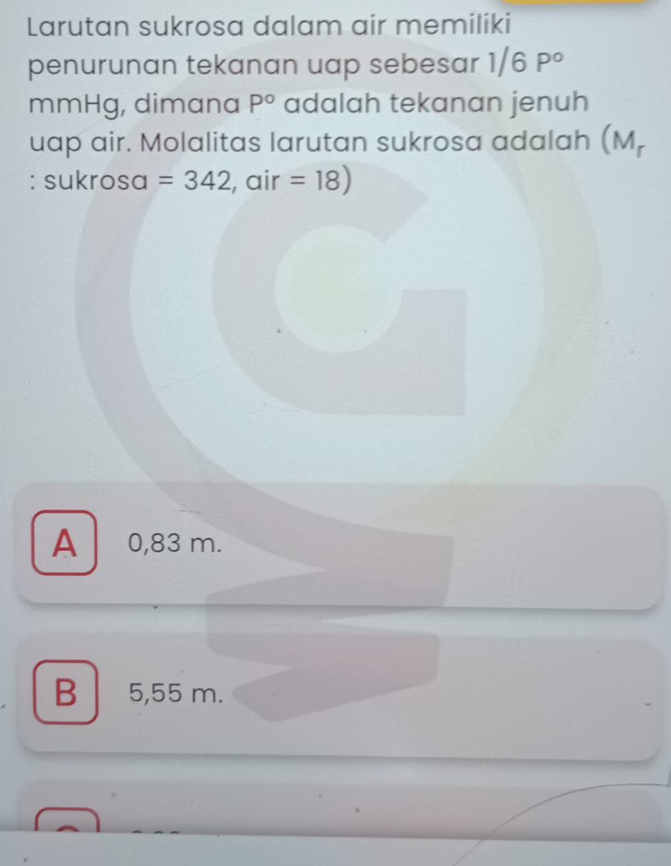 Larutan sukrosa dalam air memiliki
penurunan tekanan uap sebesar 1/6P°
mmHg, dimana P° adalah tekanan jenuh
uap air. Molalitas larutan sukrosa adalah (M_r
: sukrosa =342 , air =18)
A 0,83 m.
B 5,55 m.