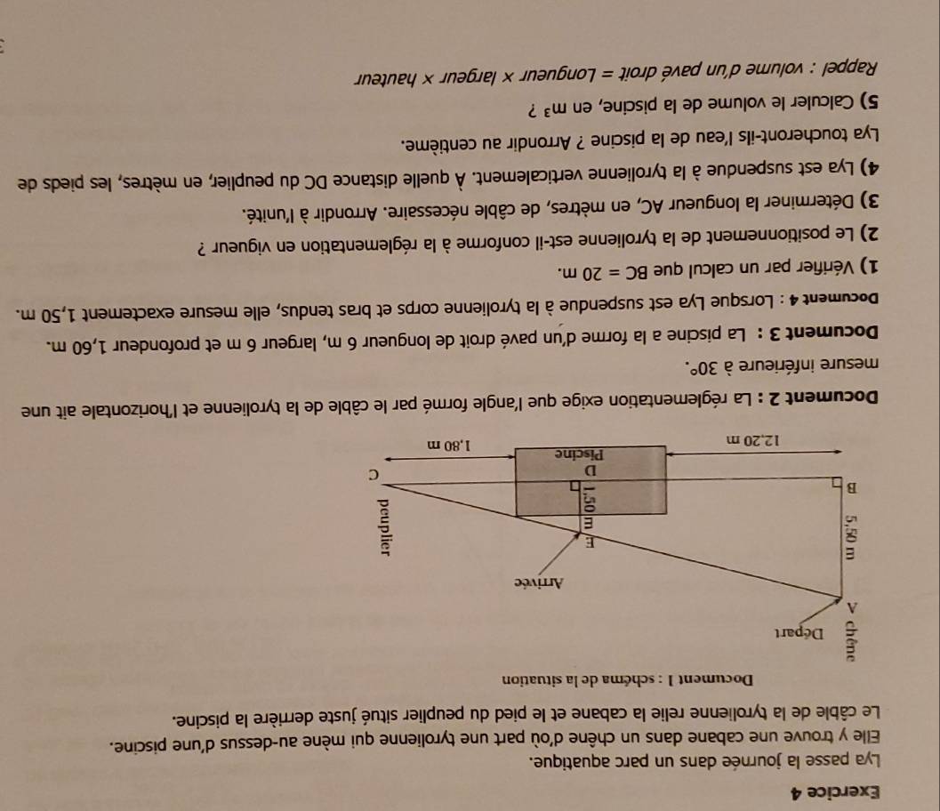 Lya passe la journée dans un parc aquatique. 
Elle y trouve une cabane dans un chêne d'où part une tyrolienne qui mène au-dessus d'une piscine. 
Le câble de la tyrolienne relie la cabane et le pied du peuplier situé juste derrière la piscine. 
* Document 1 : schéma de la situation 
Départ 
A 
Arrivée 
8 
E 
E 
B 
in 

D 
C 
Piscine
12,20 m 1,80 m
Document 2 : La réglementation exige que l'angle formé par le câble de la tyrolienne et l'horizontale ait une 
mesure inférieure à 30°. 
Document 3 : La piscine a la forme d'un pavé droit de longueur 6 m, largeur 6 m et profondeur 1,60 m. 
Document 4 : Lorsque Lya est suspendue à la tyrolienne corps et bras tendus, elle mesure exactement 1,50 m. 
1) Vérifier par un calcul que BC=20m. 
2) Le positionnement de la tyrolienne est-il conforme à la réglementation en vigueur ? 
3) Déterminer la longueur AC, en mètres, de câble nécessaire. Arrondir à l'unité. 
4) Lya est suspendue à la tyrolienne verticalement. À quelle distance DC du peuplier, en mètres, les pieds de 
Lya toucheront-ils l'eau de la piscine ? Arrondir au centième. 
5) Calculer le volume de la piscine, en m^3 ? 
Rappel : volume d'un pavé droit = Longueur × largeur × hauteur