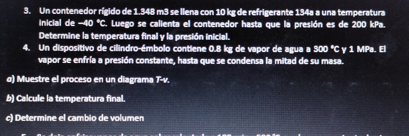 Un contenedor rígido de 1.348 m3 se Ilena con 10 kg de refrigerante 134a a una temperatura 
inicial de -40 er S. Luego se calienta el contenedor hasta que la presión es de 200 kPa. 
Determine la temperatura final y la presión inicial. 
4. Un dispositivo de cilindro-émbolo contiene 0.8 kg de vapor de agua a 300 °C γ 1 MPa. El 
vapor se enfría a presión constante, hasta que se condensa la mitad de su masa. 
σ) Muestre el proceso en un diagrama T-v. 
b) Calcule la temperatura final. 
c) Determine el cambio de volumen