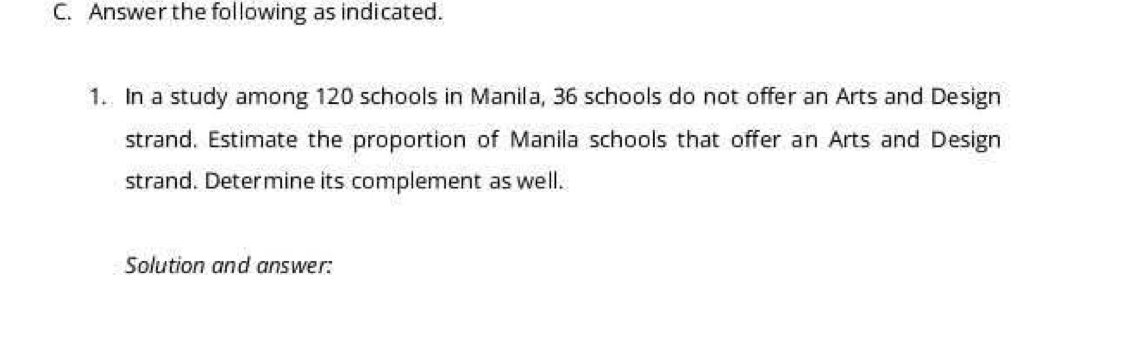 Answer the following as indicated. 
1. In a study among 120 schools in Manila, 36 schools do not offer an Arts and Design 
strand. Estimate the proportion of Manila schools that offer an Arts and Design 
strand. Determine its complement as well. 
Solution and answer: