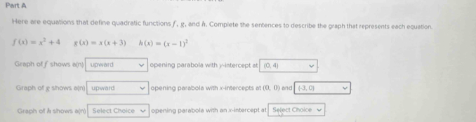 Here are equations that define quadratic functions ƒ, g, and Á. Complete the sentences to describe the graph that represents each equation.
f(x)=x^2+4 g(x)=x(x+3) h(x)=(x-1)^2
Graph of fshows a(n) upward opening parabola with y-intercept at (0,4)
Graph of g shows a(n) upward opening parabola with x-intercepts at (0,0) and (-3,0)
Graph of Å shows a(n) Select Choice opening parabola with an x-intercept at Select Choice