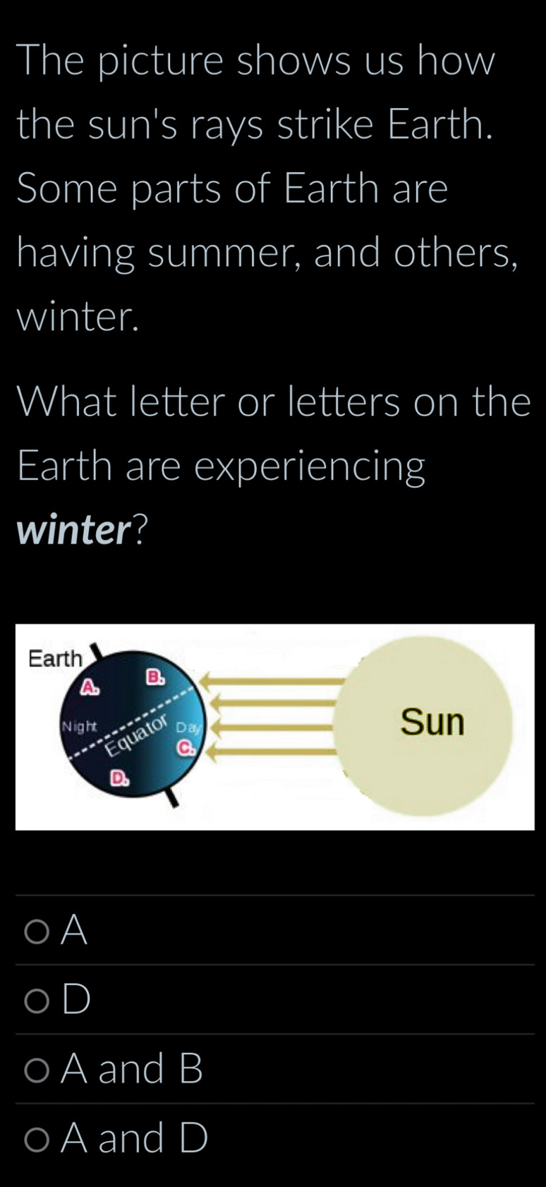 The picture shows us how
the sun's rays strike Earth.
Some parts of Earth are
having summer, and others,
winter.
What letter or letters on the
Earth are experiencing
winter?
A
D
A and B
○ A and D