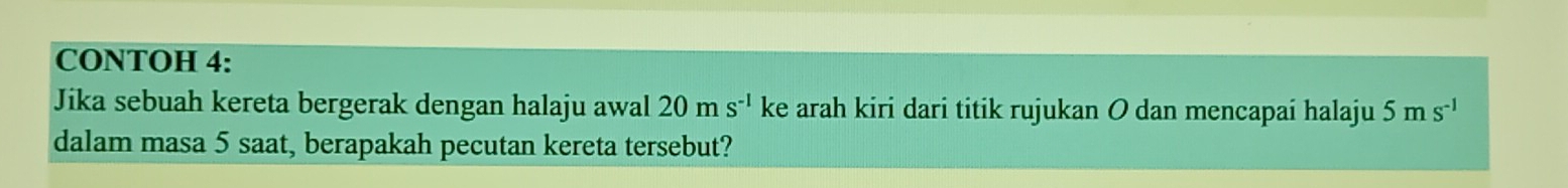 CONTOH 4: 
Jika sebuah kereta bergerak dengan halaju awal 20ms^(-1) ke arah kiri dari titik rujukan O dan mencapai halaju 5ms^(-1)
dalam masa 5 saat, berapakah pecutan kereta tersebut?