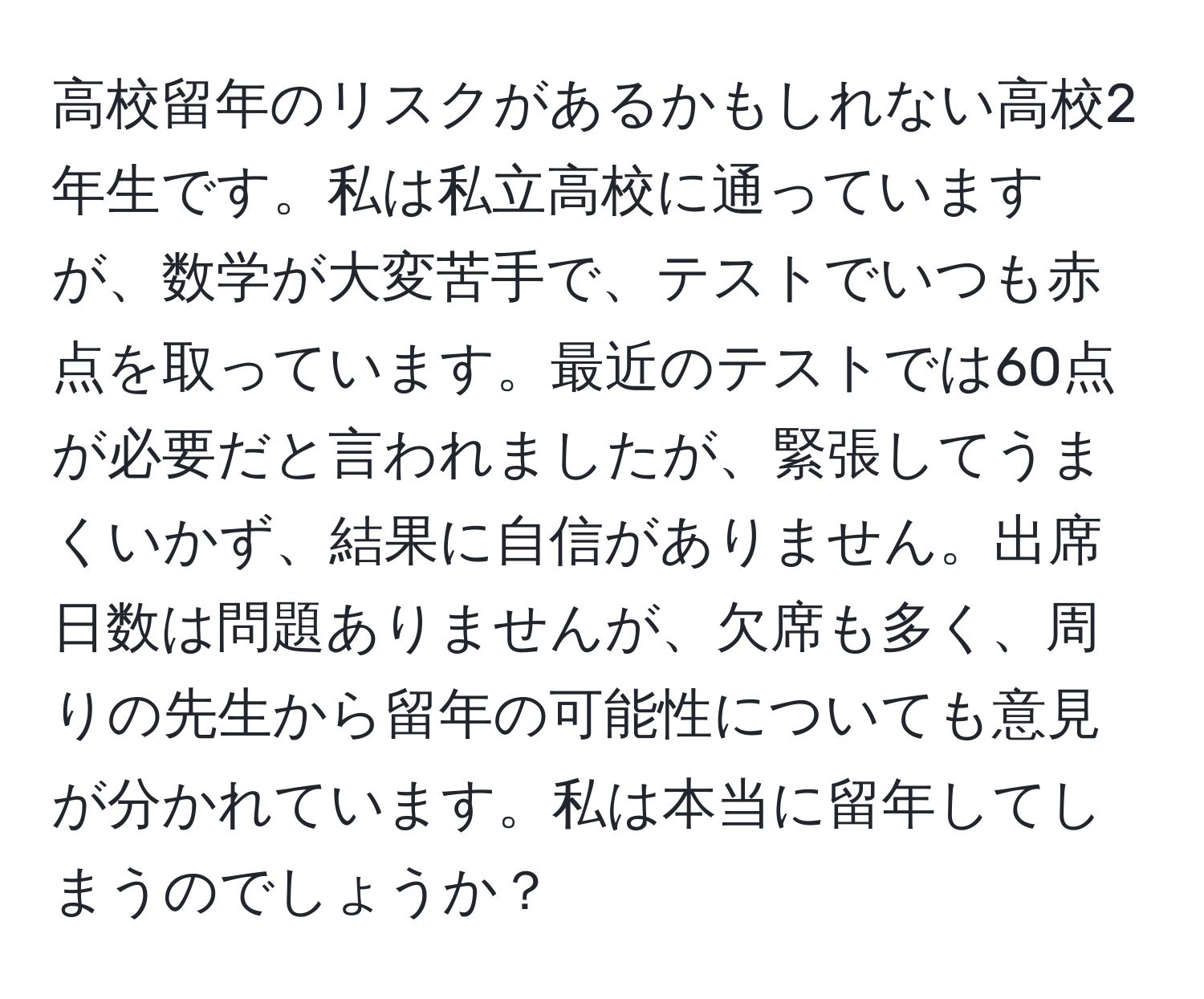 高校留年のリスクがあるかもしれない高校2年生です。私は私立高校に通っていますが、数学が大変苦手で、テストでいつも赤点を取っています。最近のテストでは60点が必要だと言われましたが、緊張してうまくいかず、結果に自信がありません。出席日数は問題ありませんが、欠席も多く、周りの先生から留年の可能性についても意見が分かれています。私は本当に留年してしまうのでしょうか？