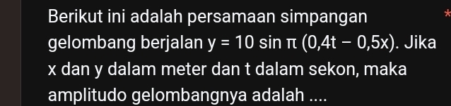 Berikut ini adalah persamaan simpangan 
* 
gelombang berjalan y=10sin π (0,4t-0,5x). Jika
x dan y dalam meter dan t dalam sekon, maka 
amplitudo gelombangnya adalah ....