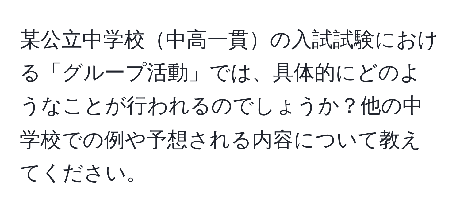 某公立中学校中高一貫の入試試験における「グループ活動」では、具体的にどのようなことが行われるのでしょうか？他の中学校での例や予想される内容について教えてください。