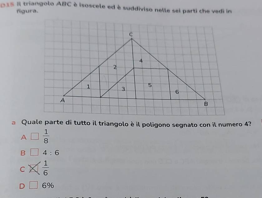 015 Il triangolo ABC è isoscele ed è suddiviso nelle sei parti che vedi in
figura.
C
4
2
1 3
5
6
A
B
a Quale parte di tutto il triangolo è il poligono segnato con il numero 4?
A □  1/8 
B 4:6
C  1/6 
D □ 6%