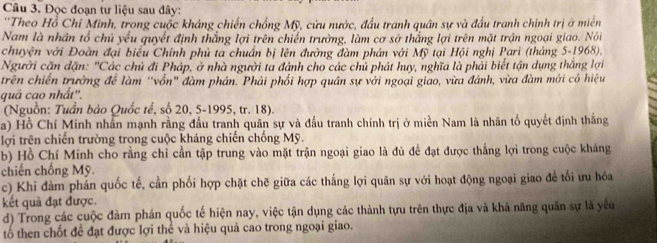 Đọc đoạn tư liệu sau đây:
''Theo Hồ Chí Minh, trong cuộc kháng chiến chống Mỹ, cửu nước, đấu tranh quân sự và đầu tranh chính trị ở miên
Nam là nhân tổ chủ yếu quyết định thắng lợi trên chiến trường, làm cơ sở thắng lợi trên mặt trận ngoại giao. Nói
chuyện với Đoàn đại biểu Chính phủ ta chuẩn bị lên đường đàm phản với Mỹ tại Hội nghị Pari (tháng 5-1968).
Người căn dặn: "Các chủ đi Pháp, ở nhà người ta đánh cho các chủ phát huy, nghĩa là phải biết tận dụng thắng lợi
trên chiến trường để làm "vốn" đàm phản. Phải phối hợp quân sự với ngoại giao, vừa đánh, vừa đàm mới có hiệu
quả cao nhất''.
(Nguồn: Tuần bảo Quốc tế, số 20, 5-1995, tr. 18).
a) Hồ Chí Minh nhân mạnh rằng đầu tranh quân sự và đấu tranh chính trị ở miền Nam là nhân tố quyết định thắng
lợi trên chiến trường trong cuộc kháng chiến chống Mỹ.
b) Hồ Chí Minh cho rằng chi cần tập trung vào mặt trận ngoại giao là đủ để đạt được thắng lợi trong cuộc kháng
chiến chống Mỹ.
c) Khi đàm phản quốc tế, cần phối hợp chặt chē giữa các thắng lợi quân sự với hoạt động ngoại giao để tối ưu hóa
kết quả đạt được.
d) Trong các cuộc đàm phán quốc tế hiện nay, việc tận dụng các thành tựu trên thực địa và khả năng quân sự là yếu
tố then chốt để đạt được lợi thể và hiệu quả cao trong ngoại giao.