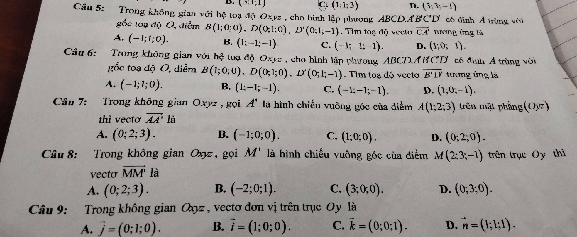 C (1;1;3)
D. (3;1;1) D. (3;3;-1)
Câu 5: Trong không gian với hệ toạ độ Oxyz , cho hình lập phương ABCD.A B'C'D' có đỉnh A trùng với
gốc toạ độ O, điểm B(1;0;0),D(0;1;0),D'(0;1;-1). Tìm toạ độ vectơ vector CA' tương ứng là
A. (-1;1;0).
B. (1;-1;-1).
C. (-1;-1;-1). D. (1;0;-1).
Câu 6: Trong không gian với hệ toạ độ Oxyz , cho hình lập phương ABCD.A'B'CD có đinh Á trùng với
gốc toạ độ O, điểm B(1;0;0),D(0;1;0),D'(0;1;-1). Tìm toạ độ vectơ vector B'D' tương ứng là
A. (-1;1;0). B. (1;-1;-1). C. (-1;-1;-1).
D. (1;0;-1).
Câu 7: Trong không gian Oxyz , gọi A' là hình chiếu vuông góc của điểm A(1;2;3) trên mặt phẳng (Oyz)
thì vectơ vector AA' la
A. (0;2;3). B. (-1;0;0). C. (1;0;0). D. (0;2;0).
M'
Câu 8: Trong không gian Oxyz , gọi là hình chiếu vuông góc của điểm M(2;3;-1) trên trục Oy thì
vecto vector MM' là
A. (0;2;3). B. (-2;0;1). C. (3;0;0). D. (0;3;0).
Câu 9: Trong không gian Oxyz , vectơ đơn vị trên trục Oy là
A. vector j=(0;1;0). B. vector i=(1;0;0). C. vector k=(0;0;1). D. vector n=(1;1;1).