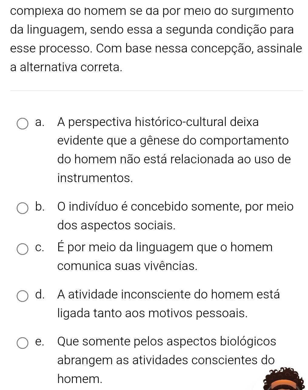 compiexa do homem se da por meio do surgimento
da linguagem, sendo essa a segunda condição para
esse processo. Com base nessa concepção, assinale
a alternativa correta.
a. A perspectiva histórico-cultural deixa
evidente que a gênese do comportamento
do homem não está relacionada ao uso de
instrumentos.
b. O indivíduo é concebido somente, por meio
dos aspectos sociais.
c. É por meio da linguagem que o homem
comunica suas vivências.
d. A atividade inconsciente do homem está
ligada tanto aos motivos pessoais.
e. Que somente pelos aspectos biológicos
abrangem as atividades conscientes do
homem.