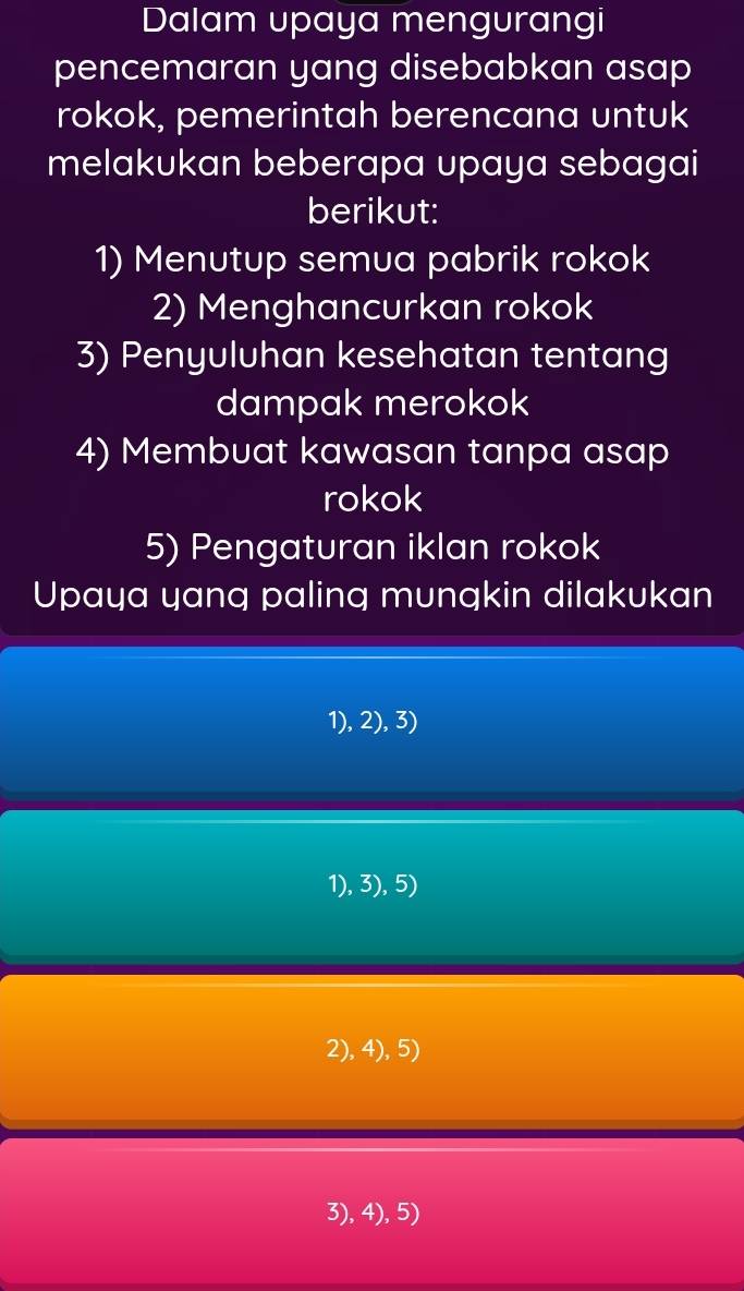 Dalam upaya mengurangi
pencemaran yang disebabkan asap
rokok, pemerintah berencana untuk
melakukan beberapa upaya sebagai
berikut:
1) Menutup semua pabrik rokok
2) Menghancurkan rokok
3) Penyuluhan kesehatan tentang
dampak merokok
4) Membuat kawasan tanpa asap
rokok
5) Pengaturan iklan rokok
Upaya yang paling mungkin dilakukan
1), 2), 3)
1), 3), 5)
2), 4), 5)
3), 4), 5)