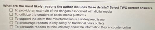 What are the most likely reasons the author includes these details? Select TWO correct answers.
To provide an example of the dangers associated with digital media
To criticize the creators of social media platforms
To support the claim that misinformation is a widespread issue
To encourage readers to rely solely on traditional news outlets
To persuade readers to think critically about the information they encounter online