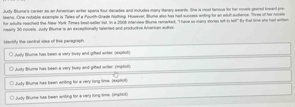 Judy Blume's career as an American writer spans four decades and includes many literary awards. She is most famous for her novels geared toward pre-
teens. One notable example is Tales of a Fourth-Grade Nothing. However, Blume also has had success writing for an adult audience. Three of her novels
for adults reached the New York Times best-seller list. In a 2008 interview Blume remarked, "I have so many stories left to tell!" By that time she had written
nearly 30 novels. Judy Blume is an exceptionally talented and productive American author.
Identify the central idea of this paragraph.
Judy Blume has been a very busy and gifted writer. (explicit)
Judy Blume has been a very busy and gifted writer. (implicit)
Judy Blume has been writing for a very long time. (explicit)
Judy Blume has been writing for a very long time. (implicit)