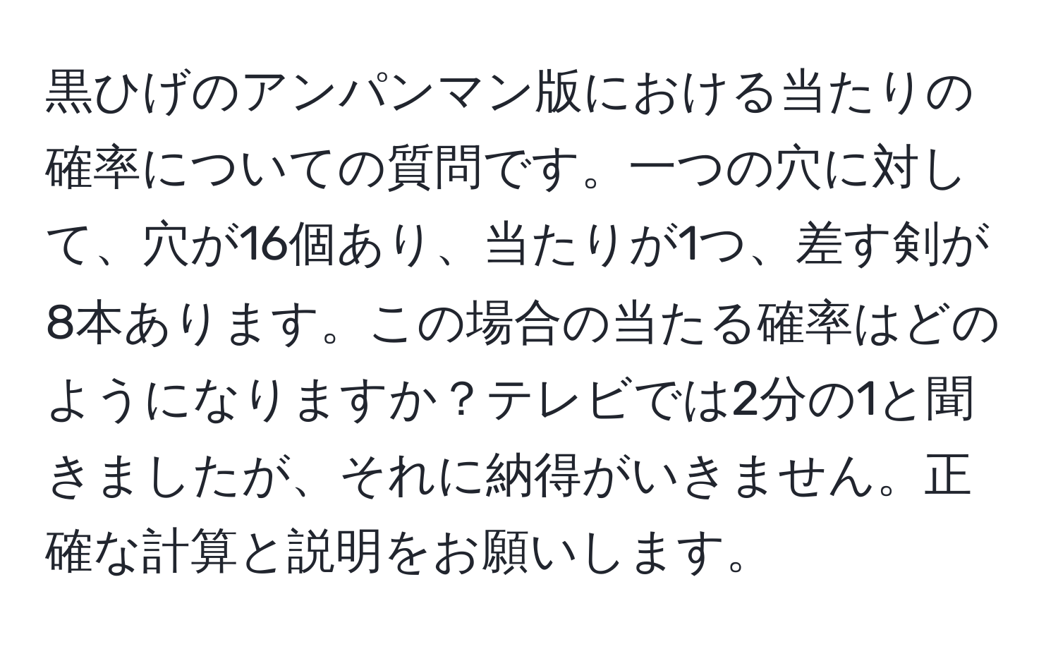 黒ひげのアンパンマン版における当たりの確率についての質問です。一つの穴に対して、穴が16個あり、当たりが1つ、差す剣が8本あります。この場合の当たる確率はどのようになりますか？テレビでは2分の1と聞きましたが、それに納得がいきません。正確な計算と説明をお願いします。