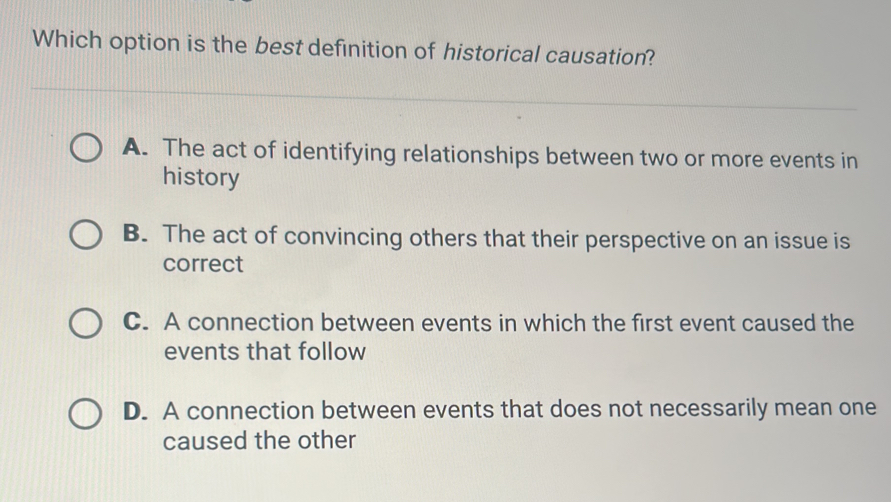 Which option is the best definition of historical causation?
A. The act of identifying relationships between two or more events in
history
B. The act of convincing others that their perspective on an issue is
correct
C. A connection between events in which the first event caused the
events that follow
D. A connection between events that does not necessarily mean one
caused the other