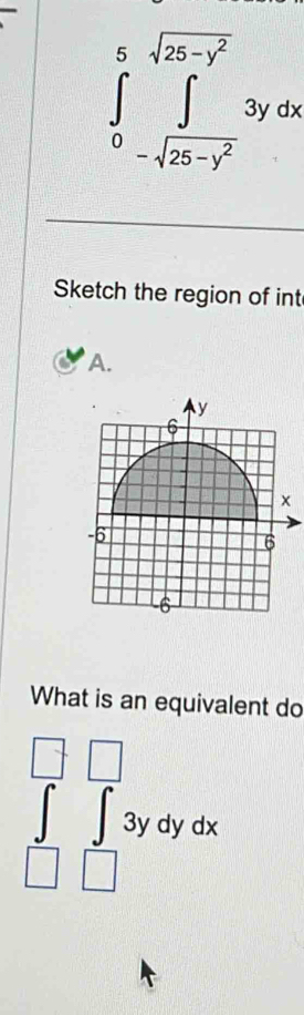 ∈tlimits _0^(5∈tlimits _-sqrt(25-y^2))^5sqrt(25-y^2)3ydx
Sketch the region of int
A.
y
6
x
-6
6
6
What is an equivalent do
∈tlimits _(□)^(□)∈tlimits _(□)^(□)3ydydx