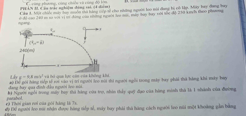 C. cùng phương, cùng chiều và cùng độ lớn.
PHẢN II. Cầu trắc nghiệm đúng sai. (4 điểm)
Câu 1. Một chiếc máy bay muốn thả hàng tiếp tế cho những người leo núi đang bị cô lập. Máy bay đang bay
ở độ cao 240 m so với vị trí đứng của những người leo núi, máy bay bay với tốc độ 250 km/h theo phương
ngang.
Lấy g=9,8m/s^2 và bỏ qua lực cản của không khí.
a) Để gói hàng tiếp tế rơi vào vị trí người leo núi thì người ngồi trong máy bay phải thả hàng khi máy bay
đang bay qua đinh đầu người leo núi.
b) Người ngồi trong máy bay thả hàng cứa trợ, nhìn thấy quỹ đạo của hàng mình thả là 1 nhánh của đường
parabol.
c) Thời gian rơi của gói hàng là 7s.
d) Để người leo núi nhận được hàng tiếp tế, máy bay phải thả hàng cách người leo núi một khoảng gần bằng
486m