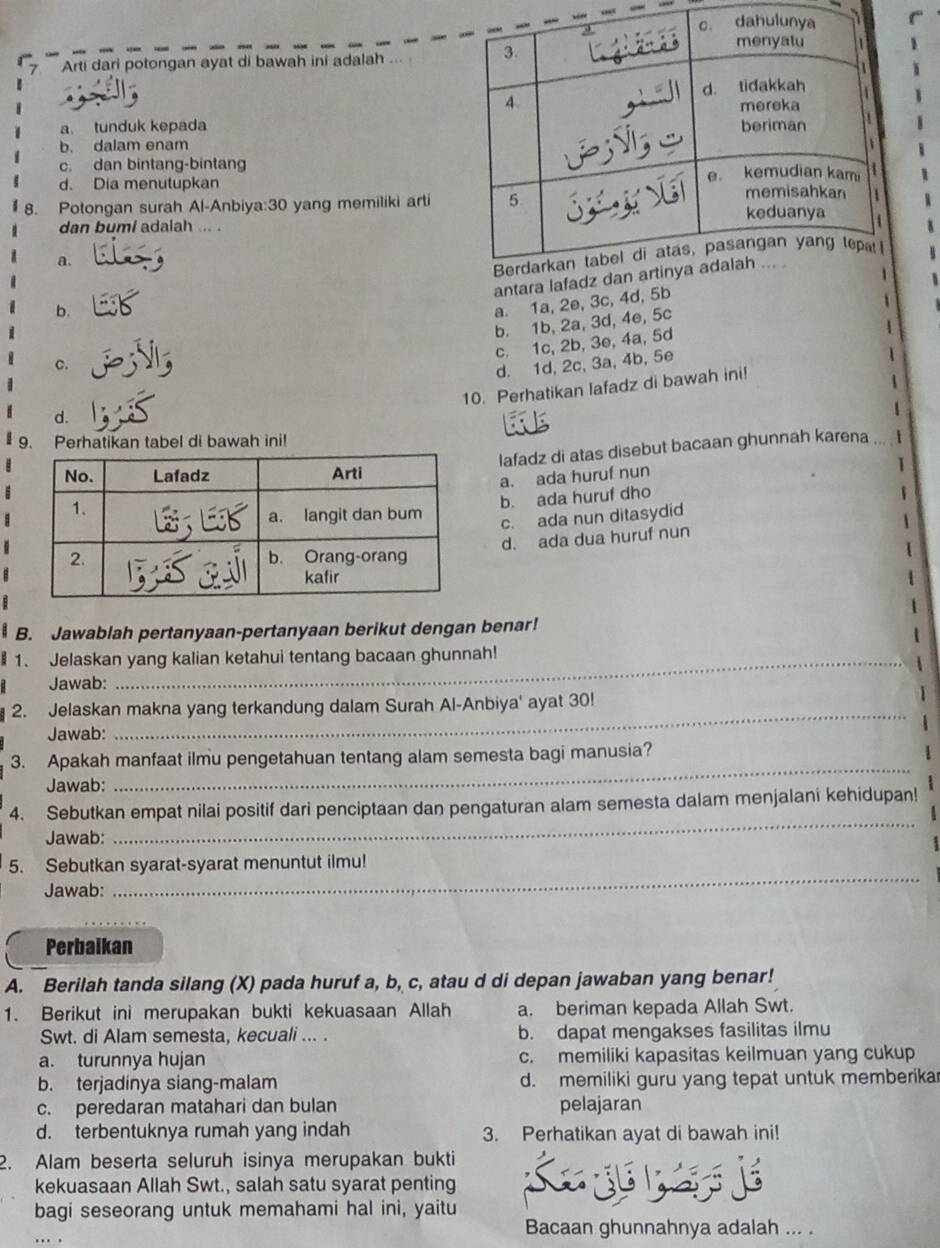 Arti dari potongan ayat di bawah ini adalah
a. tunduk kepada
b. dalam enam
c. dan bintang-bintang
d. Dia menutupkan
8. Potongan surah Al-Anbiya:30 yang memiliki arti
dan bumi adalah ... .
a.
antara lafa
b.
c. a. 1a, 2e, 3c, 4d, 5b
1
b. 1b, 2a, 3d, 4e, 5c
c. 1c, 2b, 3e, 4a, 5d
4
d. 1d, 2c, 3a, 4b, 5e
10. Perhatikan lafadz di bawah ini!

d.
1
9. Perhatikan tabel di bawah ini!
lafadz di atas disebut bacaan ghunnah karena ... I
a. ada huruf nun
1
b. ada huruf dho
1
c. ada nun ditasydid
1
d. ada dua huruf nun
1
B. Jawablah pertanyaan-pertanyaan berikut dengan benar!
1. Jelaskan yang kalian ketahui tentang bacaan ghunnah!
Jawab:
2. Jelaskan makna yang terkandung dalam Surah Al-Anbiya' ayat 30!
Jawab:
_
3. Apakah manfaat ilmu pengetahuan tentang alam semesta bagi manusia?
Jawab:
_
4. Sebutkan empat nilai positif dari penciptaan dan pengaturan alam semesta dalam menjalani kehidupan!
Jawab:
_
5. Sebutkan syarat-syarat menuntut ilmu!
Jawab:
_
Perbaikan
A. Berilah tanda silang (X) pada huruf a, b, c, atau d di depan jawaban yang benar!
1. Berikut ini merupakan bukti kekuasaan Allah a. beriman kepada Allah Swt.
Swt. di Alam semesta, kecuali ... . b. dapat mengakses fasilitas ilmu
a. turunnya hujan c. memiliki kapasitas keilmuan yang cukup
b. terjadinya siang-malam d. memiliki guru yang tepat untuk memberikar
c. peredaran matahari dan bulan pelajaran
d. terbentuknya rumah yang indah 3. Perhatikan ayat di bawah ini!
2. Alam beserta seluruh isinya merupakan bukti
kekuasaan Allah Swt., salah satu syarat penting
bagi seseorang untuk memahami hal ini, yaitu
Bacaan ghunnahnya adalah ... .