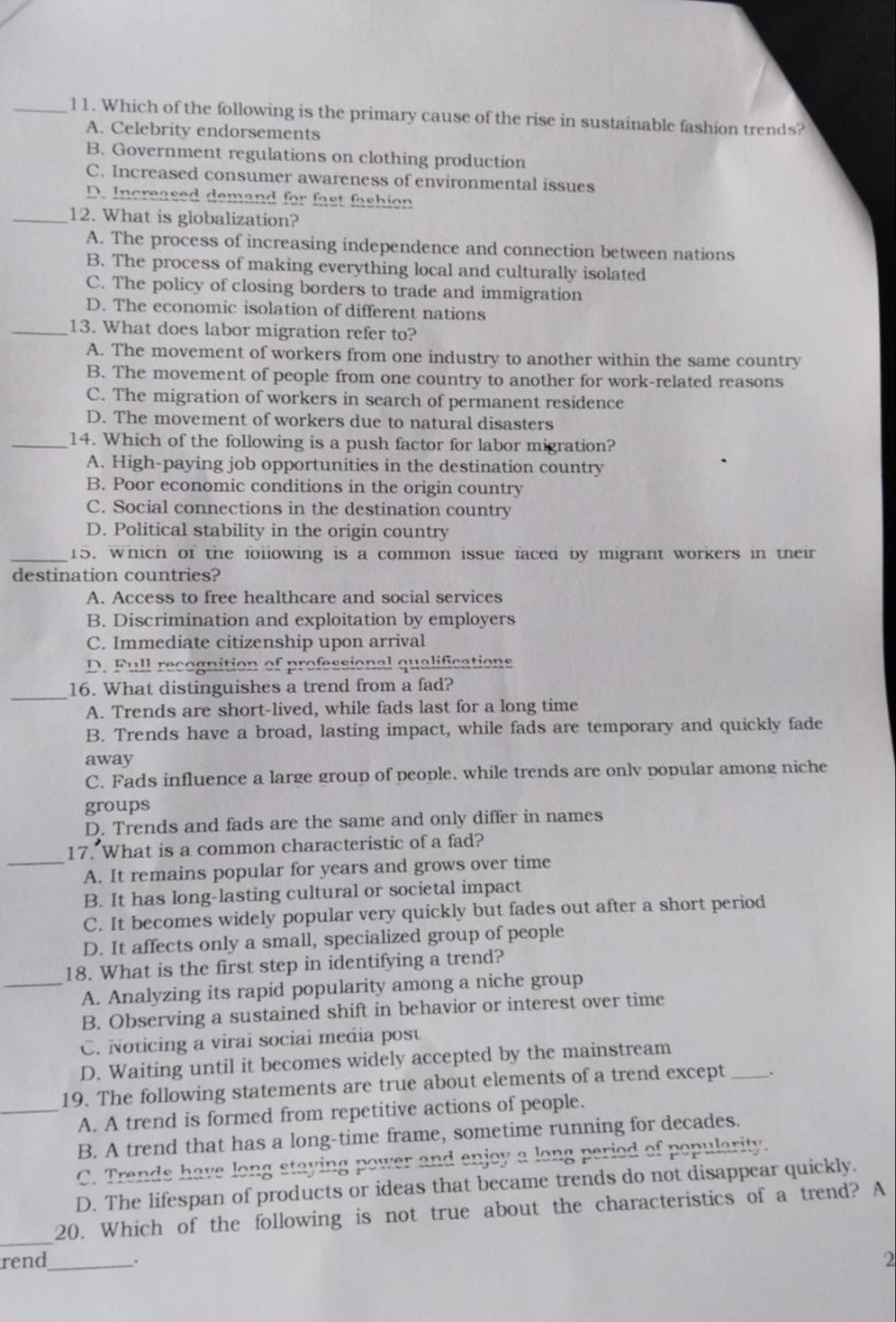 Which of the following is the primary cause of the rise in sustainable fashion trends?
A. Celebrity endorsements
B. Government regulations on clothing production
C. Increased consumer awareness of environmental issues
D. Increased demand for fast fashion
_12. What is globalization?
A. The process of increasing independence and connection between nations
B. The process of making everything local and culturally isolated
C. The policy of closing borders to trade and immigration
D. The economic isolation of different nations
_13. What does labor migration refer to?
A. The movement of workers from one industry to another within the same country
B. The movement of people from one country to another for work-related reasons
C. The migration of workers in search of permanent residence
D. The movement of workers due to natural disasters
_14. Which of the following is a push factor for labor migration?
A. High-paying job opportunities in the destination country
B. Poor economic conditions in the origin country
C. Social connections in the destination country
D. Political stability in the origin country
_15. which of the following is a common issue faced by migrant workers in their
destination countries?
A. Access to free healthcare and social services
B. Discrimination and exploitation by employers
C. Immediate citizenship upon arrival
D. Full recognition of professional qualifications
_
16. What distinguishes a trend from a fad?
A. Trends are short-lived, while fads last for a long time
B. Trends have a broad, lasting impact, while fads are temporary and quickly fade
away
C. Fads influence a large group of people. while trends are onlv popular among niche
groups
D. Trends and fads are the same and only differ in names
17. What is a common characteristic of a fad?
_A. It remains popular for years and grows over time
B. It has long-lasting cultural or societal impact
C. It becomes widely popular very quickly but fades out after a short period
D. It affects only a small, specialized group of people
18. What is the first step in identifying a trend?
_A. Analyzing its rapid popularity among a niche group
B. Observing a sustained shift in behavior or interest over time
C. Noticing a virai sociai media post
D. Waiting until it becomes widely accepted by the mainstream
19. The following statements are true about elements of a trend except_ .
_A. A trend is formed from repetitive actions of people.
B. A trend that has a long-time frame, sometime running for decades.
C. Trends have long staying power and enjoy a long period of popularity.
D. The lifespan of products or ideas that became trends do not disappear quickly.
_
20. Which of the following is not true about the characteristics of a trend? A
rend_ . 2