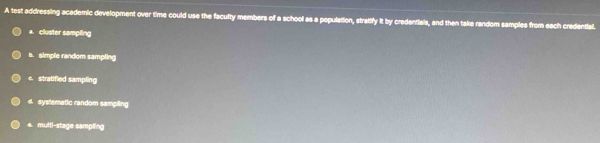 A test addressing academic development over time could use the faculty members of a school as a population, stratify it by credentials, and then take random samples from each credential.
a. cluster sampling
b. simple random sampling
c. stratified sampling
d systematic random sampling
+. multi-stage sampling