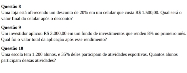 Uma loja está oferecendo um desconto de 20% em um celular que custa R$ 1.500,00. Qual será o 
valor final do celular após o desconto? 
Questão 9 
Um investidor aplicou R$ 3.000,00 em um fundo de investimentos que rendeu 8% no primeiro mês. 
Qual foi o valor total da aplicação após esse rendimento? 
Questão 10 
Uma escola tem 1.200 alunos, e 35% deles participam de atividades esportivas. Quantos alunos 
participam dessas atividades?