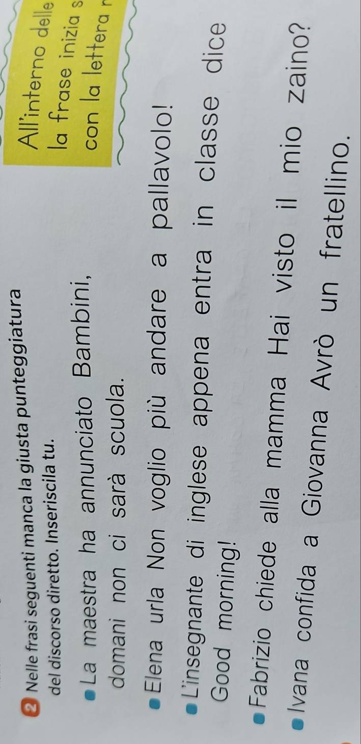 ② Nelle frasi seguenti manca la giusta punteggiatura 
All'interno delle 
del discorso diretto. Inseriscila tu. 
la frase inizia s 
La maestra ha annunciato Bambini, 
con la lettera r 
domani non ci sarà scuola. 
Elena urla Non voglio più andare a pallavolo! 
L'insegnante di inglese appena entra in classe dice 
Good morning! 
Fabrizio chiede alla mamma Hai visto il mio zaino? 
Ivana confida a Giovanna Avrò un fratellino.