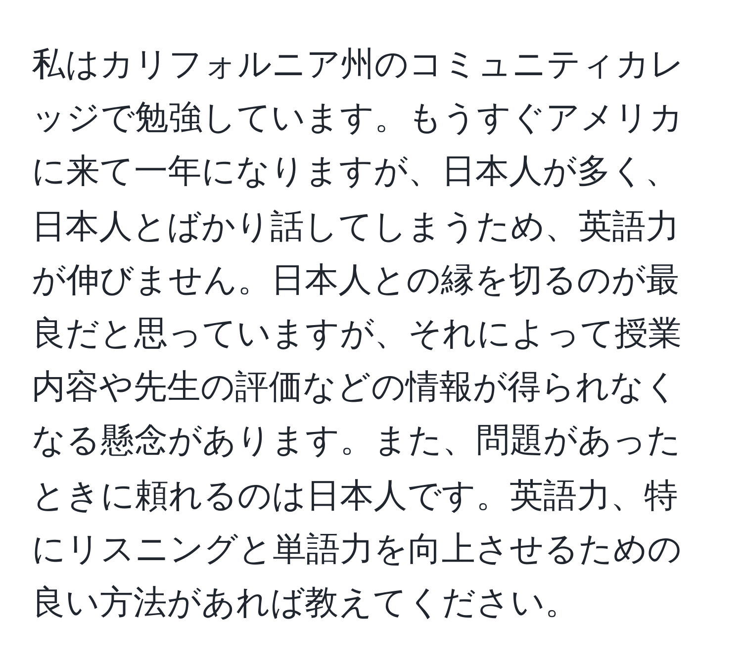 私はカリフォルニア州のコミュニティカレッジで勉強しています。もうすぐアメリカに来て一年になりますが、日本人が多く、日本人とばかり話してしまうため、英語力が伸びません。日本人との縁を切るのが最良だと思っていますが、それによって授業内容や先生の評価などの情報が得られなくなる懸念があります。また、問題があったときに頼れるのは日本人です。英語力、特にリスニングと単語力を向上させるための良い方法があれば教えてください。