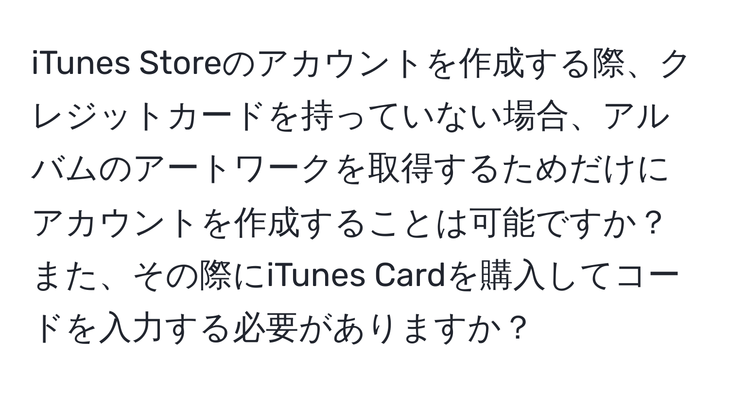 iTunes Storeのアカウントを作成する際、クレジットカードを持っていない場合、アルバムのアートワークを取得するためだけにアカウントを作成することは可能ですか？また、その際にiTunes Cardを購入してコードを入力する必要がありますか？