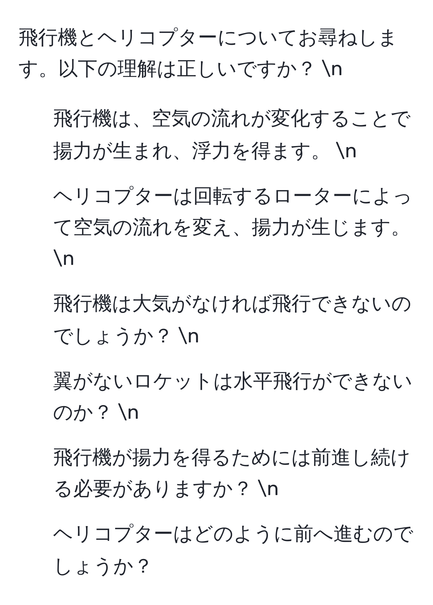 飛行機とヘリコプターについてお尋ねします。以下の理解は正しいですか？ n
1. 飛行機は、空気の流れが変化することで揚力が生まれ、浮力を得ます。 n
2. ヘリコプターは回転するローターによって空気の流れを変え、揚力が生じます。 n
3. 飛行機は大気がなければ飛行できないのでしょうか？ n
4. 翼がないロケットは水平飛行ができないのか？ n
5. 飛行機が揚力を得るためには前進し続ける必要がありますか？ n
6. ヘリコプターはどのように前へ進むのでしょうか？