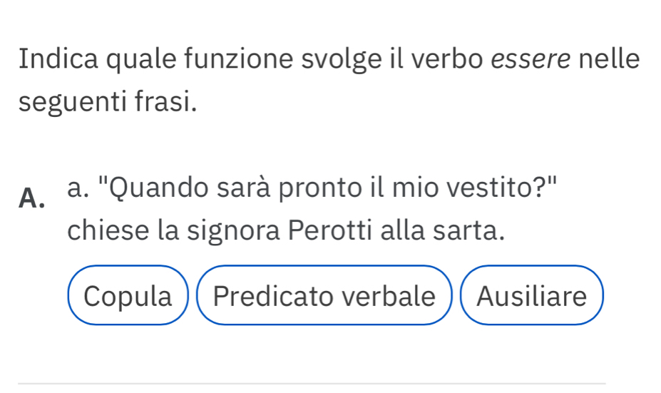 Indica quale funzione svolge il verbo essere nelle
seguenti frasi.
A. a. "Quando sarà pronto il mio vestito?"
chiese la signora Perotti alla sarta.
Copula Predicato verbale Ausiliare