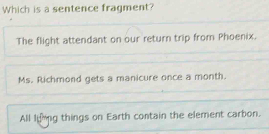 Which is a sentence fragment?
The flight attendant on our return trip from Phoenix.
Ms. Richmond gets a manicure once a month.
All liing things on Earth contain the element carbon.