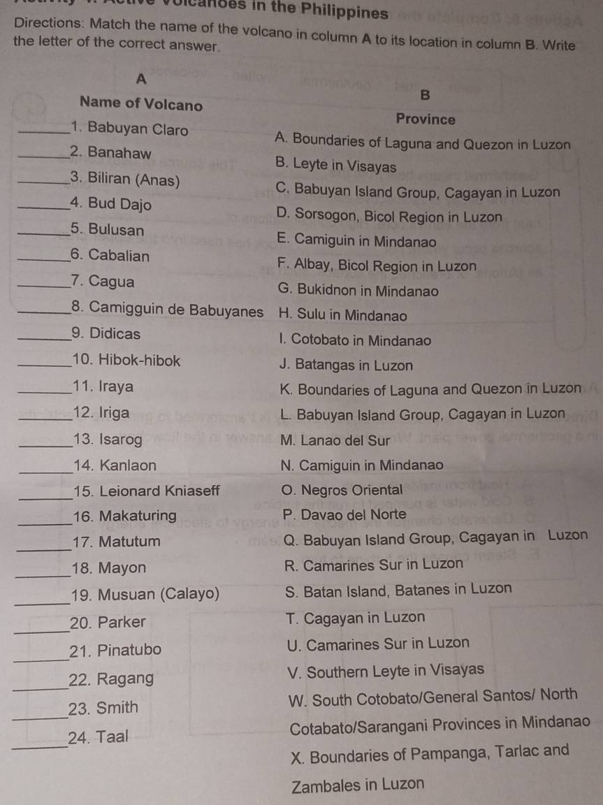 lcanoes in the Philippines
Directions: Match the name of the volcano in column A to its location in column B. Write
the letter of the correct answer.
A
B
Name of Volcano
Province
_1. Babuyan Claro
A. Boundaries of Laguna and Quezon in Luzon
_2. Banahaw B. Leyte in Visayas
_3. Biliran (Anas)
C. Babuyan Island Group, Cagayan in Luzon
_4. Bud Dajo D. Sorsogon, Bicol Region in Luzon
_5. Bulusan E. Camiguin in Mindanao
_6. Cabalian F. Albay, Bicol Region in Luzon
_7. Cagua G. Bukidnon in Mindanao
_8. Camigguin de Babuyanes H. Sulu in Mindanao
_9. Didicas I. Cotobato in Mindanao
_10. Hibok-hibok J. Batangas in Luzon
_11. Iraya K. Boundaries of Laguna and Quezon in Luzon
_12. Iriga L. Babuyan Island Group, Cagayan in Luzon
_13. Isarog M. Lanao del Sur
_
14. Kanlaon N. Camiguin in Mindanao
_
15. Leionard Kniaseff O. Negros Oriental
_16. Makaturing P. Davao del Norte
_
17. Matutum Q. Babuyan Island Group, Cagayan in Luzon
_18. Mayon R. Camarines Sur in Luzon
_
19. Musuan (Calayo) S. Batan Island, Batanes in Luzon
_
20. Parker T. Cagayan in Luzon
_
21. Pinatubo U. Camarines Sur in Luzon
_22. Ragang V. Southern Leyte in Visayas
_
23. Smith W. South Cotobato/General Santos/ North
_
24. Taal Cotabato/Sarangani Provinces in Mindanao
X. Boundaries of Pampanga, Tarlac and
Zambales in Luzon