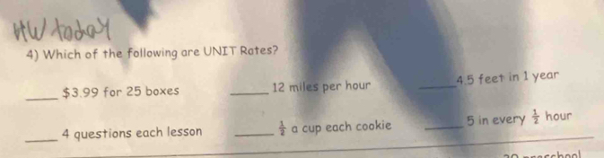 Which of the following are UNIT Rates? 
_ $3.99 for 25 boxes _ 12 miles per hour _ 4.5 feet in 1 year
_4 questions each lesson _  1/2  a cup each cookie _ 5 in every  1/2  hour