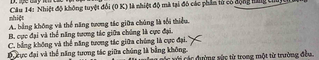 lực đay tên các
Câu 14: Nhiệt độ không tuyệt đối (0 K) là nhiệt độ mà tại đó các phân tử có động nùng thuyc
nhiệt
A. bằng không và thế năng tương tác giữa chúng là tối thiều.
B. cực đại và thế năng tương tác giữa chúng là cực đại.
C. bằng không và thế năng tương tác giữa chúng là cực đại.
D. cực đại và thế năng tương tác giữa chúng là bằng không.
vớc với các đường sức từ trong một từ trường đều.