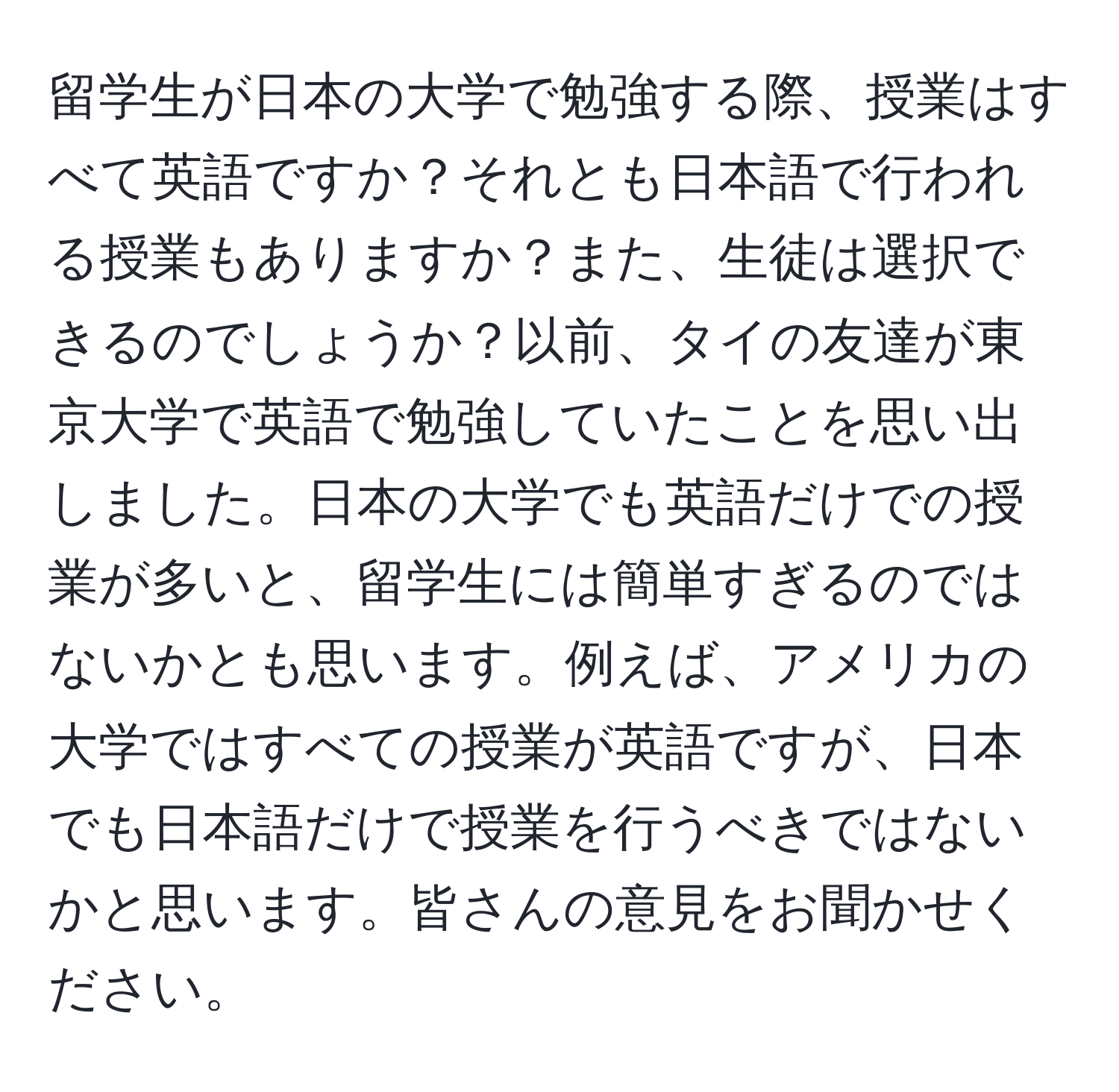 留学生が日本の大学で勉強する際、授業はすべて英語ですか？それとも日本語で行われる授業もありますか？また、生徒は選択できるのでしょうか？以前、タイの友達が東京大学で英語で勉強していたことを思い出しました。日本の大学でも英語だけでの授業が多いと、留学生には簡単すぎるのではないかとも思います。例えば、アメリカの大学ではすべての授業が英語ですが、日本でも日本語だけで授業を行うべきではないかと思います。皆さんの意見をお聞かせください。