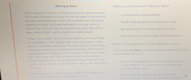 Racing to Race What is a central theme of "Racing to Race?"
Carlo stopped to rest for a minute and tried to catch his breath.
He'd been running for so long that he had pains in his side and A close friend is good medicine
his legs were beginning to hurt. He hunched over and tried to Good things always come to those who wait
expand his lungs, but it was like trying to suck air out of a
bicycle tire. His body was too exhausted to even allow him to Running a race is not always about winning.
take a deep breath, and he started to wheeze again.
"Great," he thought, "let me just add asthma to my expanding Recovery from a setback takes time and patience
list of ailments. I can't believe that I can't even jog two miles Part B - Points depend on a correct response in Part A
without completely collapsing!" He finally gave in to his aching
body and laid down on the grass to recuperate. He closed his Which statement best shows how the theme identified in Part A
eyes and tried to imagine himself running on the school track in
the 1.600-meter race. He pictured himself running steadily is developed in the story ?
toward the finish line, running effortlessly like a cheetah in the Carlo is discouraged that he has to rest after running
jungle. He was so lost in thought that he didn't even hear Meiya a short distance, but Kteiya reminds him that he has
approach only just finished rehab
Hey sleepyhead what are you doing napping on Sean's lawn Carlo pictures himself winning a big race on the
in the middle of the day? Merya asked playfully school track team tut than ho realites he may have