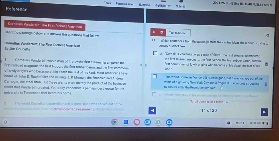 2024-25 Gr HS Eng III Linkiti NJSLS Form B
Tools Pause Session Question Highlight Text Submit
Reference
Cornelius Vanderbilt: The First Richest American
Text-to-Speech
Read the passage below and answer the questions that follow.
11. Which sentences from the passage state the central ideas the author is trying to
Cornelius Vanderbilt: The First Richest American convey? Select two.
By Jim Doucette A. "Cornelius Vanderbilt was a man of firsts—the first steamship emperor,
the first railroad magnate, the first tycoon, the first robber baron, and the
1 Comelius Vanderbilt was a man of firsts-the first steamship emperor, the first commoner of lowly origins who became at his death the last of his
|
first railroad magnate, the first tycoon, the first robber baron, and the first commoner kind."
of lowly origins who became at his death the last of his kind. Most Americans have B. "The world Cornelius Vanderbilt ruled is gone, but it was carved out of the
heard of John D. Rockefeller, the oil king; J. P. Morgan, the financier; and Andrew wilds of a growing New York City and a fragile U.S. economy struggling
Carnegie, the steel titan. But these giants were merely the product of the business to survive after the Revolutionary War."
world that Vanderbilt created. Yet today Vanderbilt is perhaps best known for the
university in Tennessee that bears his name. C. "Vanderbilt's story is the proveroral rags to tiches yof was a iefean
Scroll down to see more 
2 The world Cornelius Vanderbilt ruled is gone, but it was carved out of the
e ol a mtsend fees York Ci Scroll down to see more my sthigoling to mvive < 11 of 30
Nov 14 10:52 US