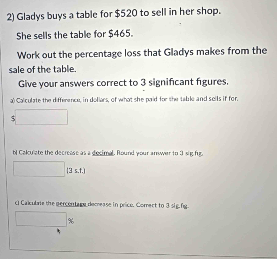 Gladys buys a table for $520 to sell in her shop. 
She sells the table for $465. 
Work out the percentage loss that Gladys makes from the 
sale of the table. 
Give your answers correct to 3 signifcant figures. 
a) Calculate the difference, in dollars, of what she paid for the table and sells if for.
$
b) Calculate the decrease as a decimal. Round your answer to 3 sig.fig. 
(3 s.f.) 
c) Calculate the percentage decrease in price. Correct to 3 sig.fg.
%