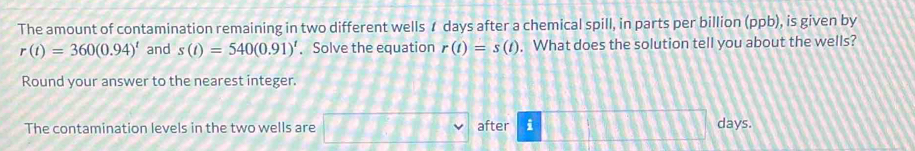 The amount of contamination remaining in two different wells ư days after a chemical spill, in parts per billion (ppb), is given by
r(t)=360(0.94)^t and s(t)=540(0.91)^t. Solve the equation r(t)=s(t). What does the solution tell you about the wells? 
Round your answer to the nearest integer. 
The contamination levels in the two wells are after i
days.