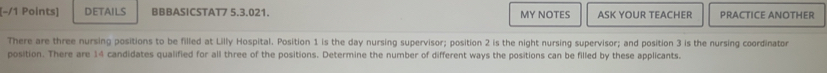 (−/1 Points] DeTAils BBBASICSTAT7 5.3.021. MY NOTES ASK YOUR TEACHER PRACTICE ANOTHER 
There are three nursing positions to be filled at Lilly Hospital. Position 1 is the day nursing supervisor; position 2 is the night nursing supervisor; and position 3 is the nursing coordinator 
position. There are 14 candidates qualified for all three of the positions. Determine the number of different ways the positions can be filled by these applicants.