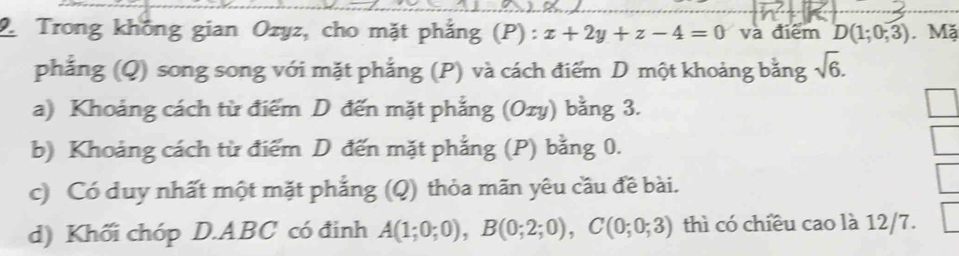 Trong không gian Ozyz, cho mặt phẳng (P): x+2y+z-4=0 và điểm D(1;0;3). Mặ 
phẳng (Q) song song với mặt phẳng (P) và cách điểm D một khoảng bằng sqrt(6). 
a) Khoảng cách từ điểm D đến mặt phẳng (Ozy) bằng 3. 
b) Khoảng cách từ điểm D đến mặt phẳng (P) bằng 0. 
c) Có duy nhất một mặt phẳng (Q) thỏa mãn yêu cầu đề bài. 
d) Khối chóp D. ABC có đinh A(1;0;0), B(0;2;0), C(0;0;3) thì có chiều cao là 12/7.