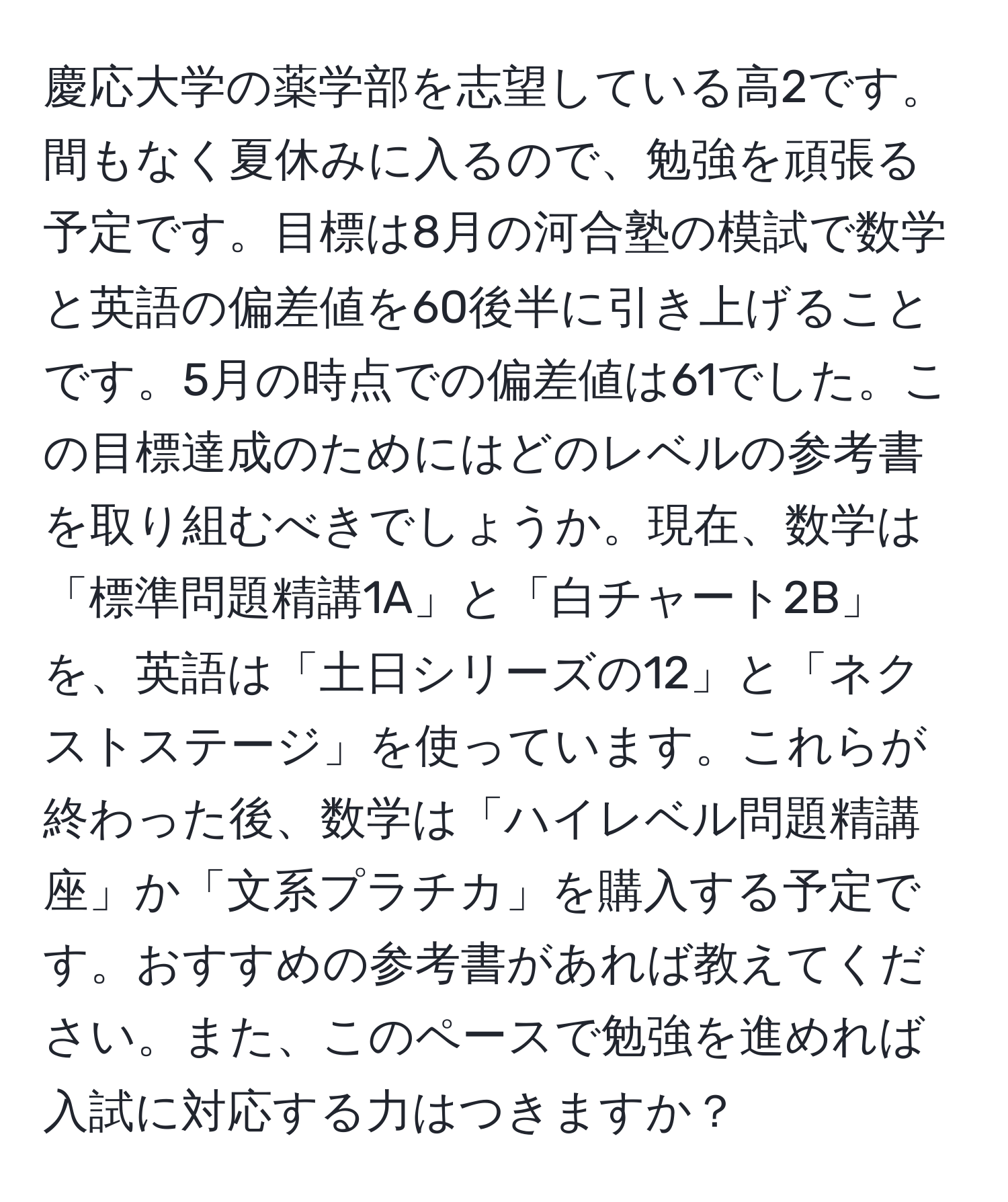 慶応大学の薬学部を志望している高2です。間もなく夏休みに入るので、勉強を頑張る予定です。目標は8月の河合塾の模試で数学と英語の偏差値を60後半に引き上げることです。5月の時点での偏差値は61でした。この目標達成のためにはどのレベルの参考書を取り組むべきでしょうか。現在、数学は「標準問題精講1A」と「白チャート2B」を、英語は「土日シリーズの12」と「ネクストステージ」を使っています。これらが終わった後、数学は「ハイレベル問題精講座」か「文系プラチカ」を購入する予定です。おすすめの参考書があれば教えてください。また、このペースで勉強を進めれば入試に対応する力はつきますか？