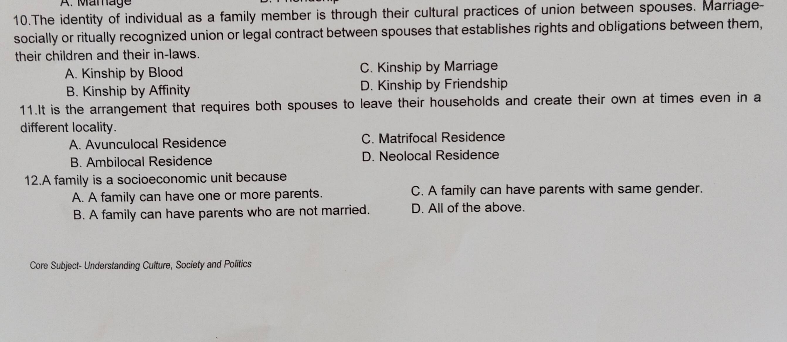 Mamage
10.The identity of individual as a family member is through their cultural practices of union between spouses. Marriage-
socially or ritually recognized union or legal contract between spouses that establishes rights and obligations between them,
their children and their in-laws.
A. Kinship by Blood C. Kinship by Marriage
B. Kinship by Affinity D. Kinship by Friendship
11.It is the arrangement that requires both spouses to leave their households and create their own at times even in a
different locality.
A. Avunculocal Residence C. Matrifocal Residence
B. Ambilocal Residence D. Neolocal Residence
12.A family is a socioeconomic unit because
A. A family can have one or more parents.
C. A family can have parents with same gender.
B. A family can have parents who are not married. D. All of the above.
Core Subject- Understanding Culture, Society and Politics