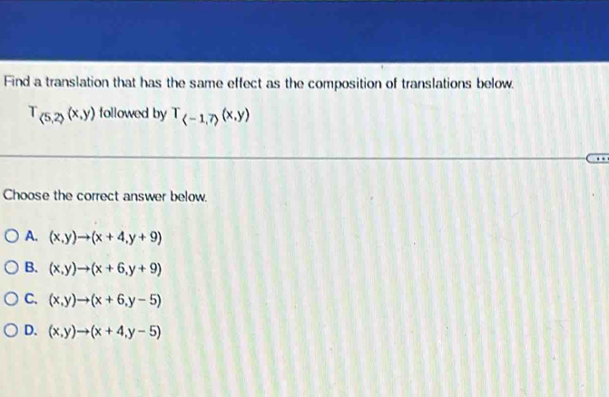 Find a translation that has the same effect as the composition of translations below.
T_(5,2)(x,y) followed by T_(-1,7)(x,y)
Choose the correct answer below.
A. (x,y)to (x+4,y+9)
B. (x,y)to (x+6,y+9)
C. (x,y)to (x+6,y-5)
D. (x,y)to (x+4,y-5)