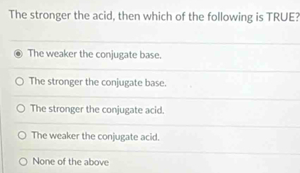 The stronger the acid, then which of the following is TRUE?
The weaker the conjugate base.
The stronger the conjugate base.
The stronger the conjugate acid.
The weaker the conjugate acid.
None of the above