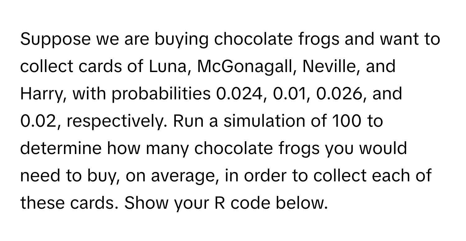 Suppose we are buying chocolate frogs and want to collect cards of Luna, McGonagall, Neville, and Harry, with probabilities 0.024, 0.01, 0.026, and 0.02, respectively. Run a simulation of 100 to determine how many chocolate frogs you would need to buy, on average, in order to collect each of these cards. Show your R code below.