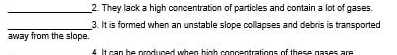 They lack a high concentration of particles and contain a lot of gases. 
_3. It is formed when an unstable slope collapses and debris is transported 
away from the slope. 
4 It can be produced when high concentrations of these gases are