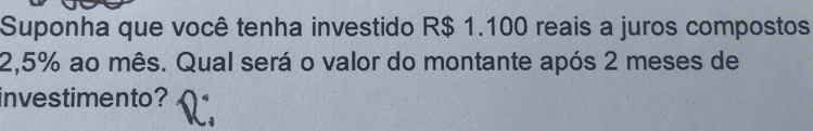 Suponha que você tenha investido R$ 1.100 reais a juros compostos
2,5% ao mês. Qual será o valor do montante após 2 meses de 
investimento?