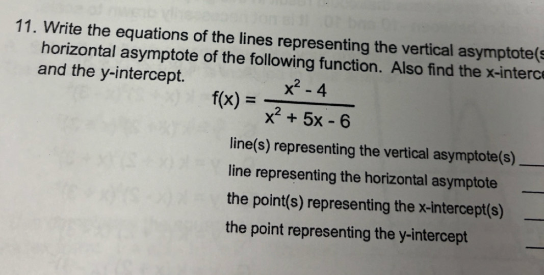 Write the equations of the lines representing the vertical asymptote(s 
horizontal asymptote of the following function. Also find the x -interc 
and the y-intercept.
f(x)= (x^2-4)/x^2+5x-6 
line(s) representing the vertical asymptote(s)_ 
_ 
line representing the horizontal asymptote 
the point(s) representing the x-intercept(s)_ 
_ 
the point representing the y-intercept